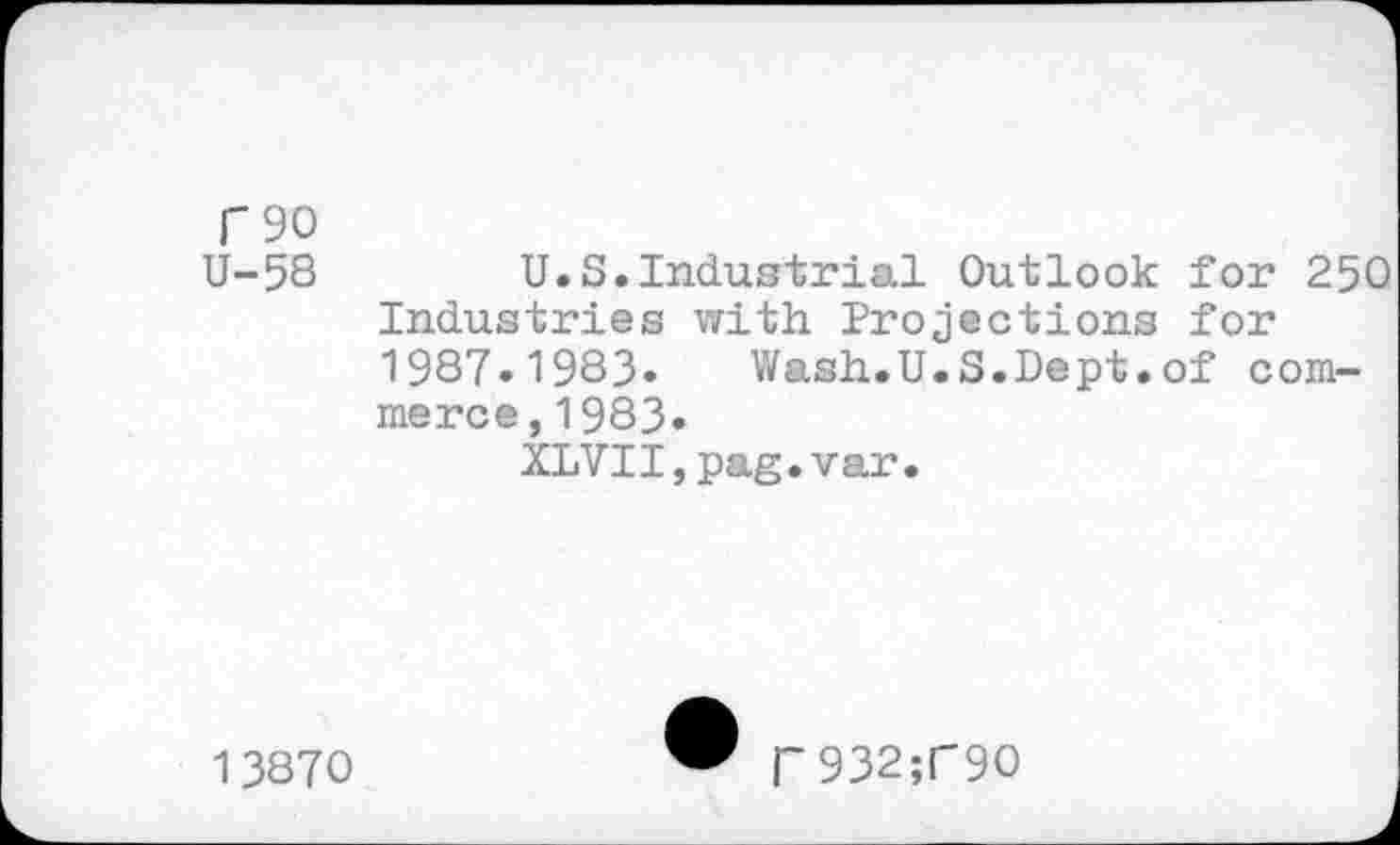 ﻿T 90 U-5S	U.S.Industrial Outlook for 250
Industries with Projections for 1987.1983.	Wash.U.S.Dept.of com-
merce, 1983.
XLVII,pag.var.
13870
Г932;Г9О